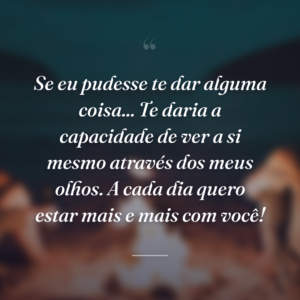 Se eu pudesse te dar alguma coisa... Te daria a capacidade de ver a si mesmo através dos meus olhos. A cada dia quero estar mais e mais com você!