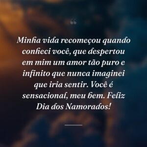Minha vida recomeçou quando conheci você, que despertou em mim um amor tão puro e infinito que nunca imaginei que iria sentir. Você é sensacional, meu bem. Feliz Dia dos Namorados!