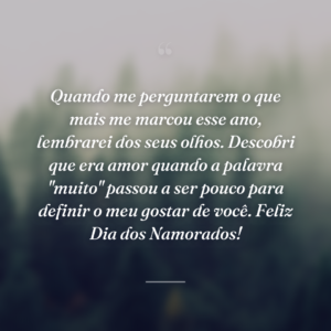 Quando me perguntarem o que mais me marcou esse ano, lembrarei dos seus olhos. Descobri que era amor quando a palavra "muito" passou a ser pouco para definir o meu gostar de você. Feliz Dia dos Namorados!
