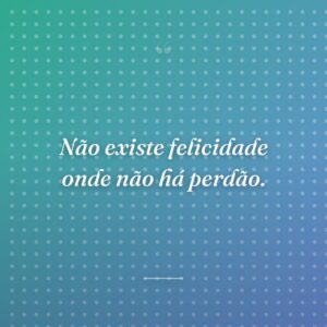 Não existe felicidade onde não há perdão.