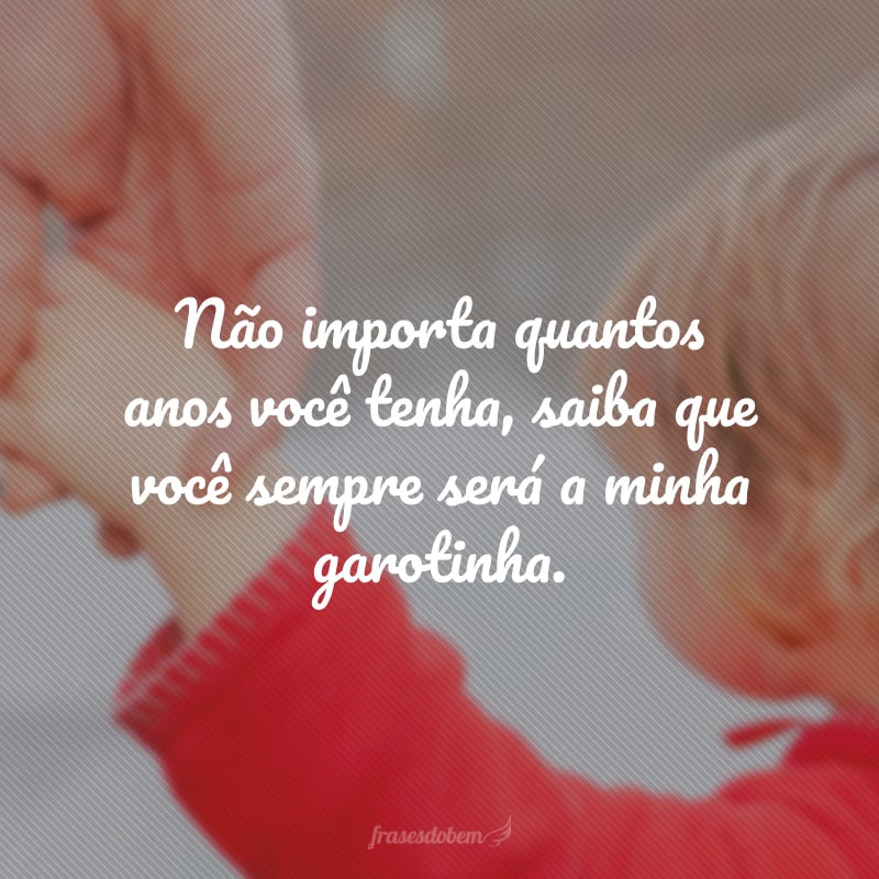 Não importa quantos anos você tenha, saiba que você sempre será a minha garotinha.