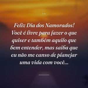 Feliz Dia dos Namorados! Você é livre para fazer o que quiser e também aquilo que bem entender, mas saiba que eu não me canso de planejar uma vida com você...
