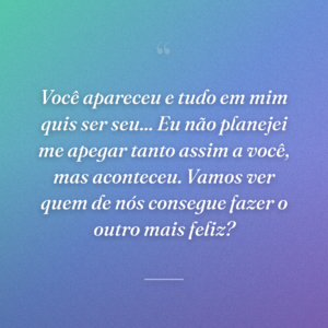 Você apareceu e tudo em mim quis ser seu... Eu não planejei me apegar tanto assim a você, mas aconteceu. Vamos ver quem de nós consegue fazer o outro mais feliz?