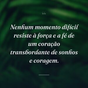 Nenhum momento difícil resiste à força e a fé de um coração transbordante de sonhos e coragem.