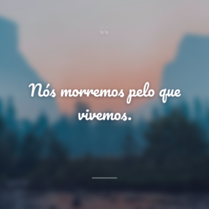 Nós morremos pelo que vivemos.