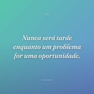 Nunca será tarde enquanto um problema for uma oportunidade.
