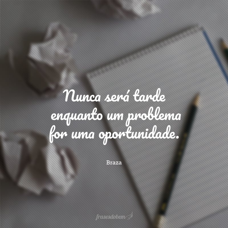 Nunca será tarde enquanto um problema for uma oportunidade.