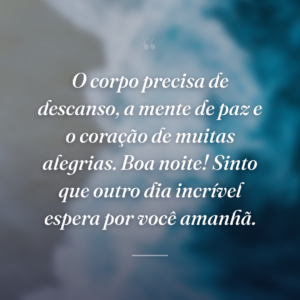 O corpo precisa de descanso, a mente de paz e o coração de muitas alegrias. Boa noite! Sinto que outro dia incrível espera por você amanhã.