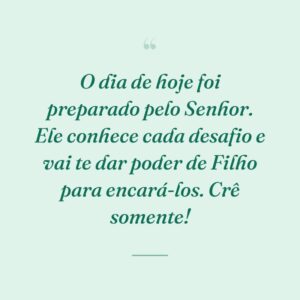 O dia de hoje foi preparado pelo Senhor. Ele conhece cada desafio e vai te dar poder de Filho para encará-los. Crê somente!