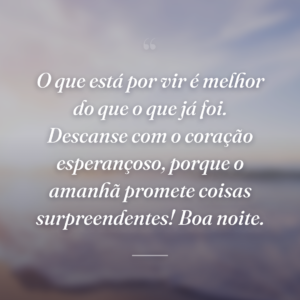 O que está por vir é melhor do que o que já foi. Descanse com o coração esperançoso, porque o amanhã promete coisas surpreendentes! Boa noite.