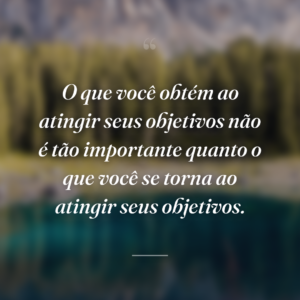 O que você obtém ao atingir seus objetivos não é tão importante quanto o que você se torna ao atingir seus objetivos.