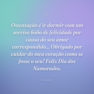 Ostentação é ir dormir com um sorriso bobo de felicidade por causa do seu amor correspondido... Obrigado por cuidar do meu coração como se fosse o seu! Feliz Dia dos Namorados.
