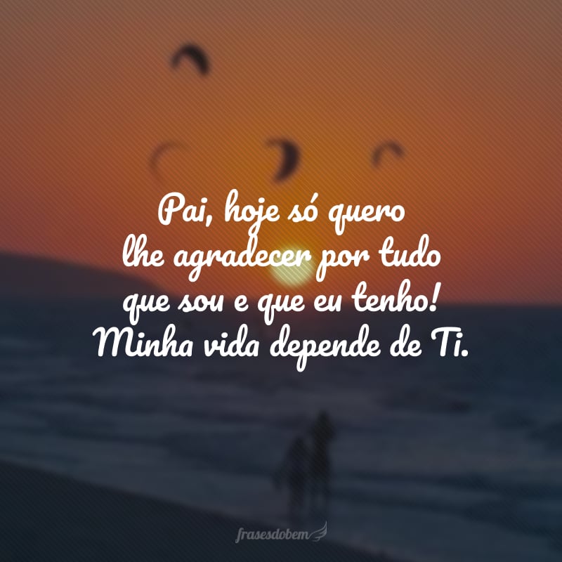 Pai, hoje só quero lhe agradecer por tudo que sou e que eu tenho! Minha vida depende de Ti.