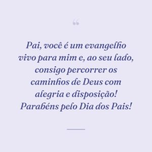Pai, você é um evangelho vivo para mim e, ao seu lado, consigo percorrer os caminhos de Deus com alegria e disposição! Parabéns pelo Dia dos Pais!