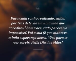Para cada sonho realizado, saiba: por trás dele, havia uma mãe que acreditou! Sem você, tudo pareceria impossível. Foi a sua fé que manteve minha esperança acesa. Vivo para te ver sorrir. Feliz Dia das Mães!