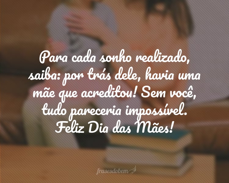 Para cada sonho realizado, saiba: por trás dele, havia uma mãe que acreditou! Sem você, tudo pareceria impossível. Foi a sua fé que manteve minha esperança acesa. Vivo para te ver sorrir. Feliz Dia das Mães!