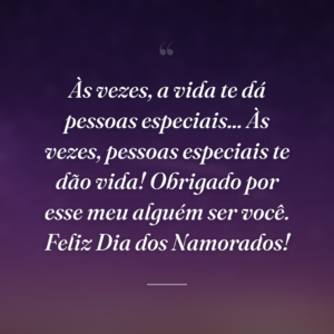 Às vezes, a vida te dá pessoas especiais... Às vezes, pessoas especiais te dão vida! Obrigado por esse meu alguém ser você. Feliz Dia dos Namorados!