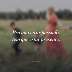 Pra não virar passado, tem que estar presente.