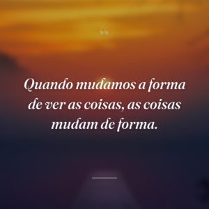 Quando mudamos a forma de ver as coisas, as coisas mudam de forma.