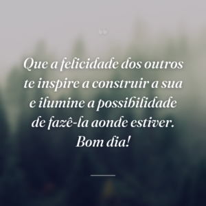 Que a felicidade dos outros te inspire a construir a sua e ilumine a possibilidade de fazê-la aonde estiver. Bom dia!