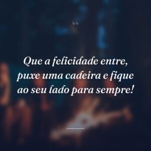 Que a felicidade entre, puxe uma cadeira e fique ao seu lado para sempre!