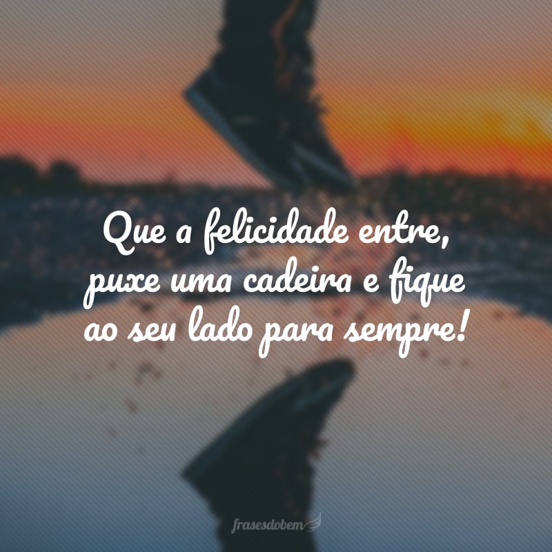 Que a felicidade entre, puxe uma cadeira e fique ao seu lado para sempre!