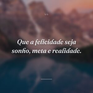 Que a felicidade seja sonho, meta e realidade.