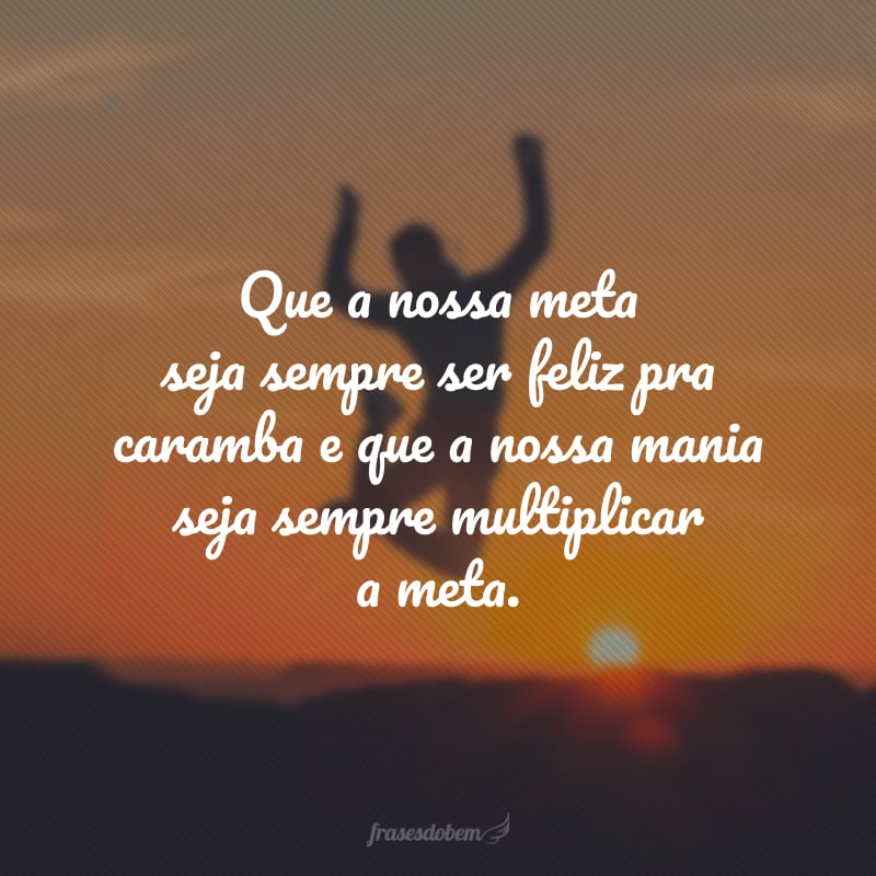 Que a nossa meta seja sempre ser feliz pra caramba e que a nossa mania seja sempre multiplicar a meta.  