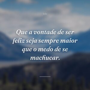 Que a vontade de ser feliz seja sempre maior que o medo de se machucar.