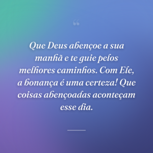 Que Deus abençoe a sua manhã e te guie pelos melhores caminhos. Com Ele, a bonança é uma certeza! Que coisas abençoadas aconteçam esse dia.