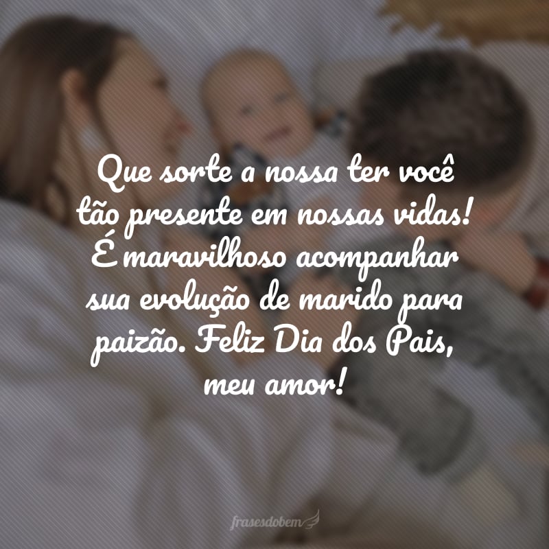 Que sorte a nossa ter você tão presente em nossas vidas! É maravilhoso ver a sua evolução de marido para paizão. Feliz Dia dos Pais, meu amor!