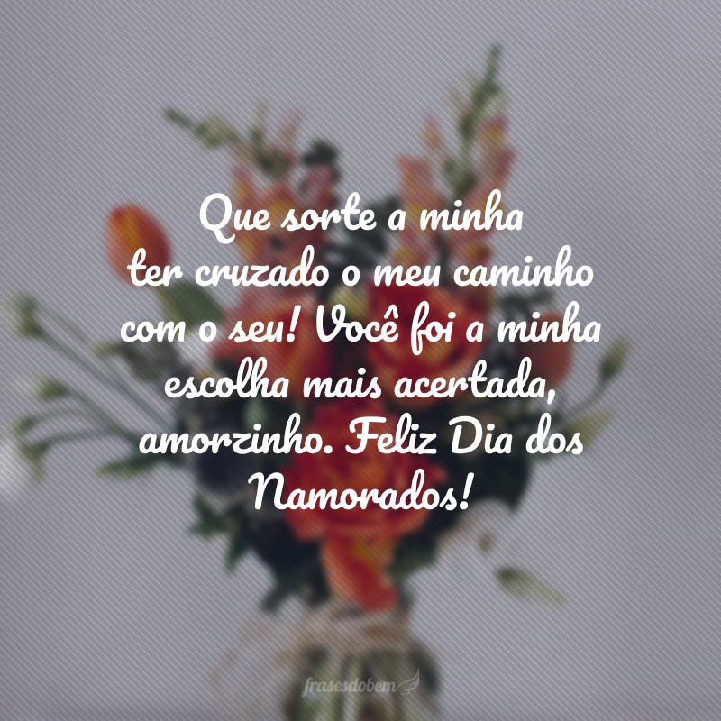 Que sorte a minha ter cruzado o meu caminho com o seu! Você foi a minha escolha mais acertada, amorzinho. Feliz Dia dos Namorados!