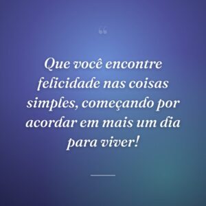 Que você encontre felicidade nas coisas simples, começando por acordar em mais um dia para viver!