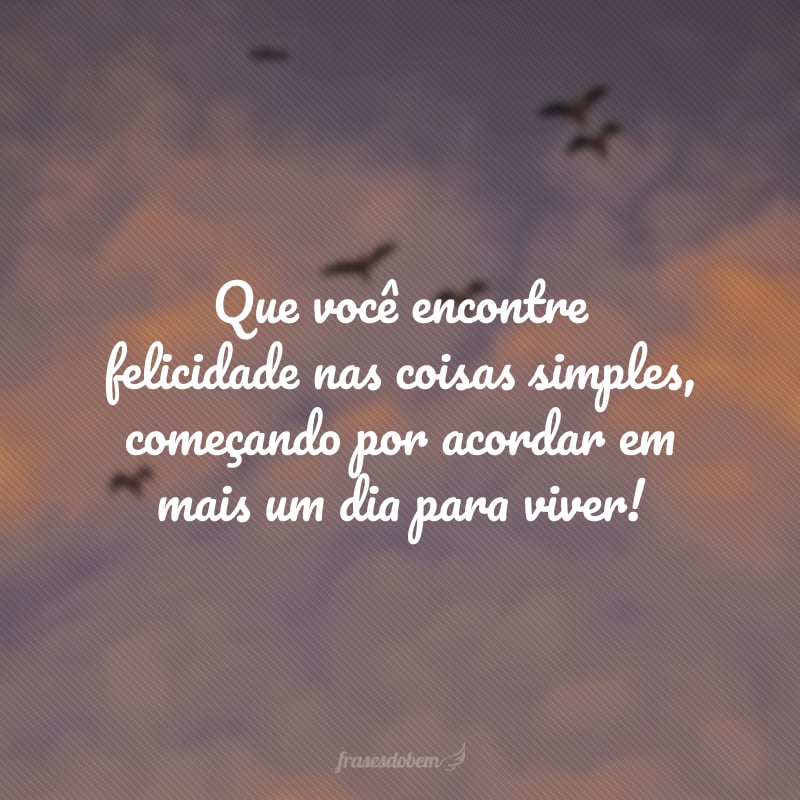 Que você encontre felicidade nas coisas simples, começando por acordar em mais um dia para viver!