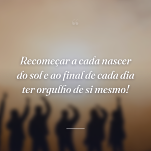 Recomeçar a cada nascer do sol e ao final de cada dia ter orgulho de si mesmo!