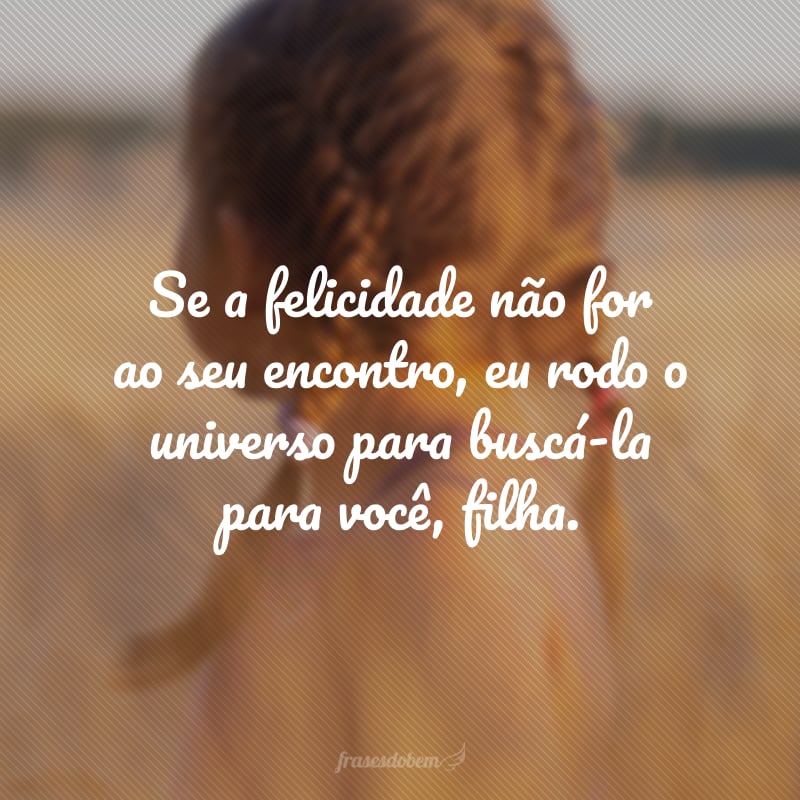 Se a felicidade não for ao seu encontro, eu rodo o universo para buscá-la para você, filha. 