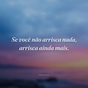 Se você não arrisca nada, arrisca ainda mais.