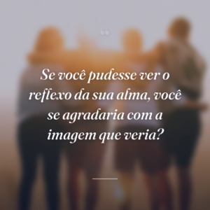 Se você pudesse ver o reflexo da sua alma, você se agradaria com a imagem que veria?