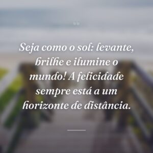Seja como o sol: levante, brilhe e ilumine o mundo! A felicidade sempre está a um horizonte de distância.