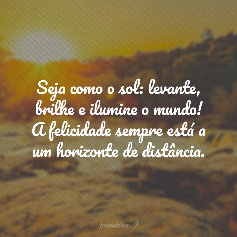 Seja como o sol: levante, brilhe e ilumine o mundo! A felicidade sempre está a um horizonte de distância.