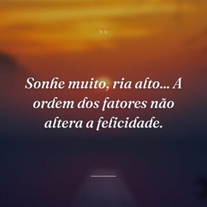 Sonhe muito, ria alto... A ordem dos fatores não altera a felicidade.