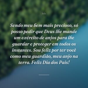 Sendo meu bem mais precioso, só posso pedir que Deus lhe mande um exército de anjos para lhe guardar e proteger em todos os instantes. Sou feliz por ter você como meu guardião, meu anjo na terra. Feliz Dia dos Pais!