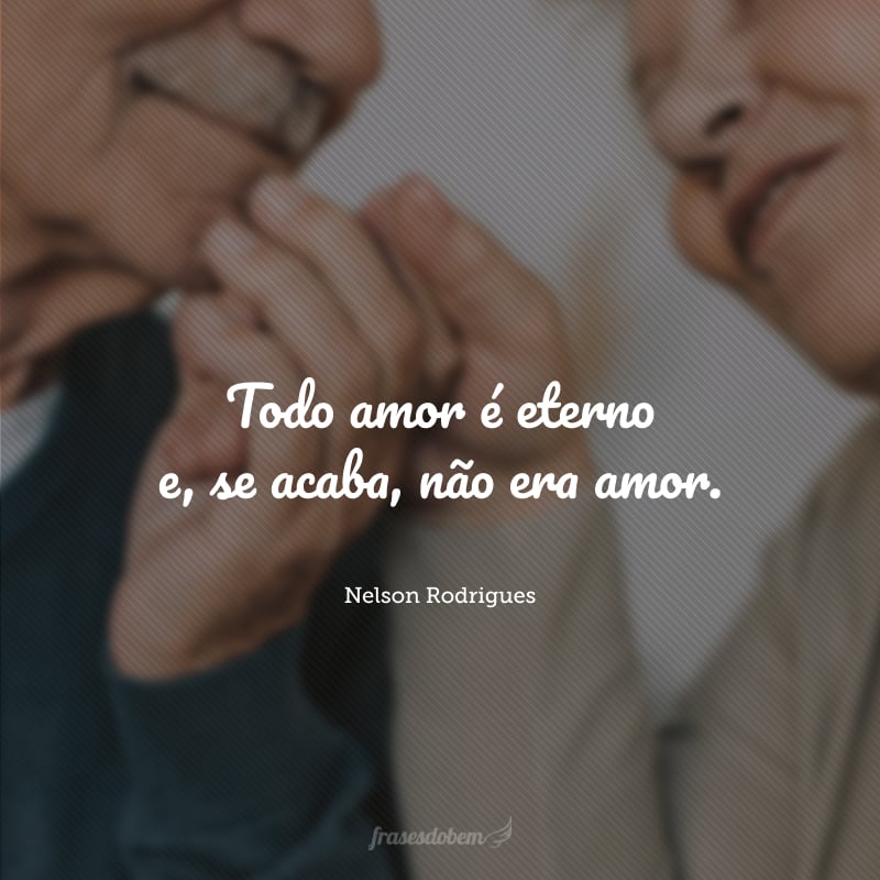 Todo amor é eterno e, se acaba, não era amor.