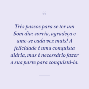 Três passos para se ter um bom dia: sorria, agradeça e ame-se cada vez mais! A felicidade é uma conquista diária, mas é necessário fazer a sua parte para conquistá-la.