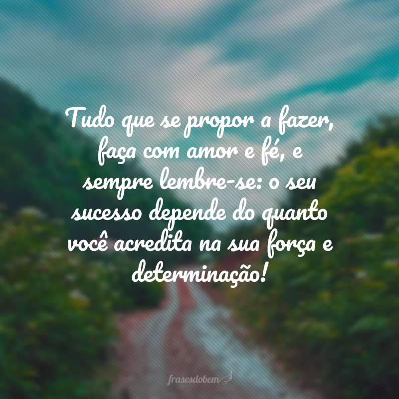 Tudo que se propor a fazer, faça com amor e fé, e sempre lembre-se: o seu sucesso depende do quanto você acredita na sua força e determinação! 