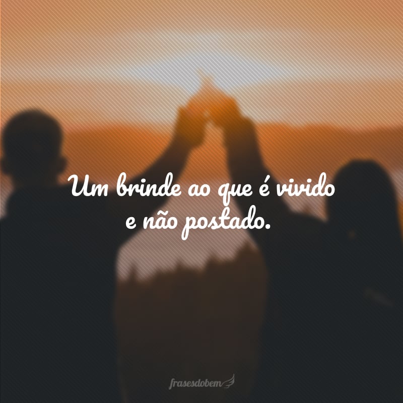 Um brinde ao que é vivido e não postado.