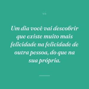 Um dia você vai descobrir que existe muito mais felicidade na felicidade de outra pessoa, do que na sua própria.