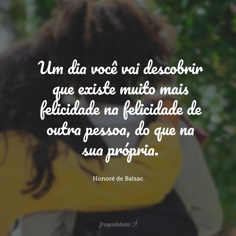 Um dia você vai descobrir que existe muito mais felicidade na felicidade de outra pessoa, do que na sua própria.