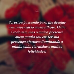 Vó, estou passando para lhe desejar um aniversário maravilhoso. O dia é todo seu, mas o maior presente quem ganha sou eu: ter sua presença afetuosa iluminando a minha vida. Parabéns e muitas felicidades!