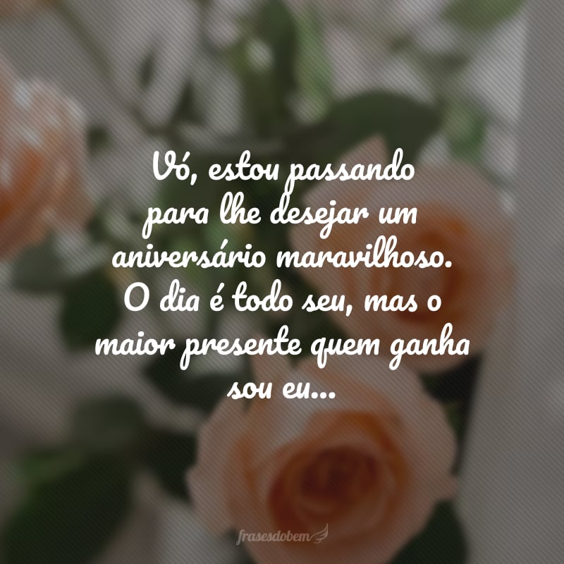 Vó, estou passando para lhe desejar um aniversário maravilhoso. O dia é todo seu, mas o maior presente quem ganha sou eu: ter sua presença afetuosa iluminando a minha vida. Parabéns e muitas felicidades!